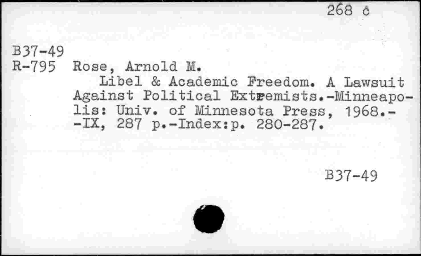 ﻿268 6
B37-49
R-795 Rose, Arnold M.
Libel & Academic Freedom. A Lawsuit Against Political Extremists.-Minneapolis: Univ, of Minnesota Press, 1968.--IX, 287 p.-Index:p. 280-287.
B37-49